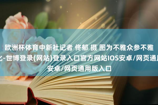 欧洲杯体育中新社记者 佟郁 摄 图为不雅众参不雅马具文化-世博登录(网站)登录入口官方网站IOS安卓/网页通用版入口