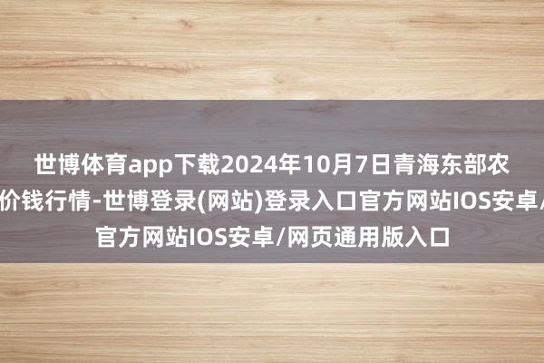 世博体育app下载2024年10月7日青海东部农副产物抽象市集价钱行情-世博登录(网站)登录入口官方网站IOS安卓/网页通用版入口