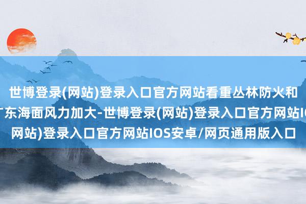 世博登录(网站)登录入口官方网站看重丛林防火和家居用火用电安全；广东海面风力加大-世博登录(网站)登录入口官方网站IOS安卓/网页通用版入口