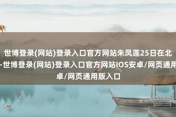 世博登录(网站)登录入口官方网站朱凤莲25日在北京暗示-世博登录(网站)登录入口官方网站IOS安卓/网页通用版入口