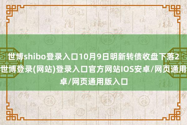 世博shibo登录入口10月9日明新转债收盘下落2.18%-世博登录(网站)登录入口官方网站IOS安卓/网页通用版入口