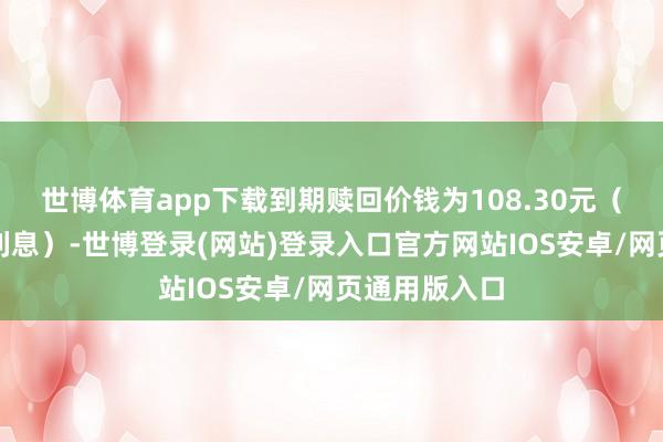 世博体育app下载到期赎回价钱为108.30元（含终末一期利息）-世博登录(网站)登录入口官方网站IOS安卓/网页通用版入口