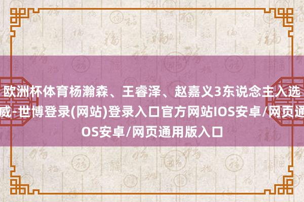 欧洲杯体育杨瀚森、王睿泽、赵嘉义3东说念主入选国度队声威-世博登录(网站)登录入口官方网站IOS安卓/网页通用版入口