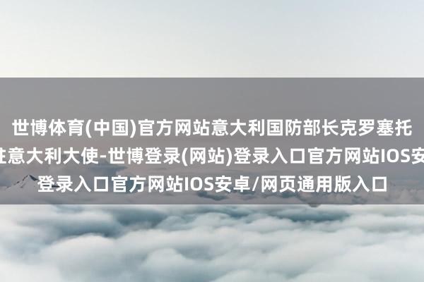 世博体育(中国)官方网站意大利国防部长克罗塞托焦虑召见了以色列驻意大利大使-世博登录(网站)登录入口官方网站IOS安卓/网页通用版入口