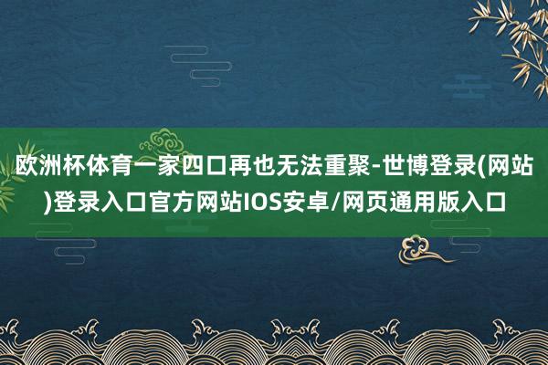 欧洲杯体育一家四口再也无法重聚-世博登录(网站)登录入口官方网站IOS安卓/网页通用版入口