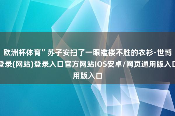 欧洲杯体育”苏子安扫了一眼褴褛不胜的衣衫-世博登录(网站)登录入口官方网站IOS安卓/网页通用版入口