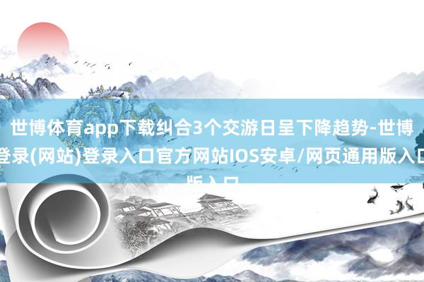 世博体育app下载纠合3个交游日呈下降趋势-世博登录(网站)登录入口官方网站IOS安卓/网页通用版入口