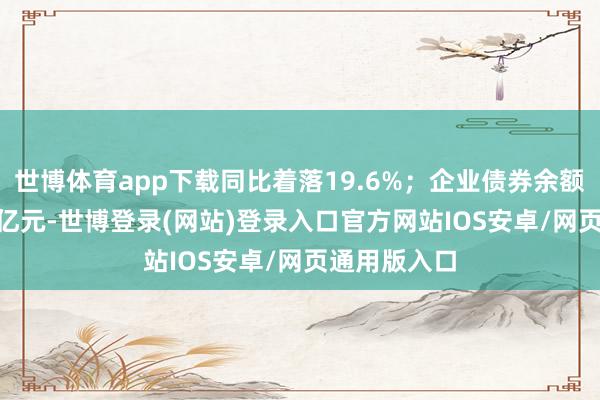 世博体育app下载同比着落19.6%；企业债券余额为32.07万亿元-世博登录(网站)登录入口官方网站IOS安卓/网页通用版入口