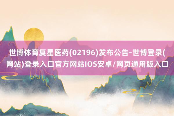 世博体育复星医药(02196)发布公告-世博登录(网站)登录入口官方网站IOS安卓/网页通用版入口