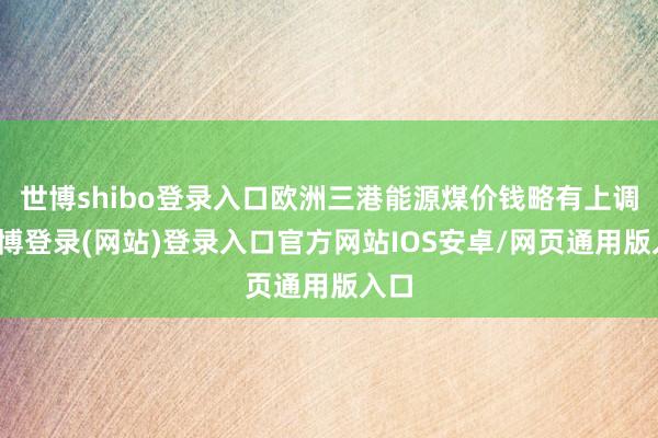 世博shibo登录入口欧洲三港能源煤价钱略有上调-世博登录(网站)登录入口官方网站IOS安卓/网页通用版入口