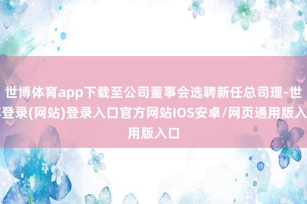 世博体育app下载至公司董事会选聘新任总司理-世博登录(网站)登录入口官方网站IOS安卓/网页通用版入口