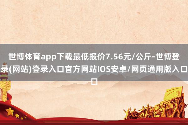 世博体育app下载最低报价7.56元/公斤-世博登录(网站)登录入口官方网站IOS安卓/网页通用版入口