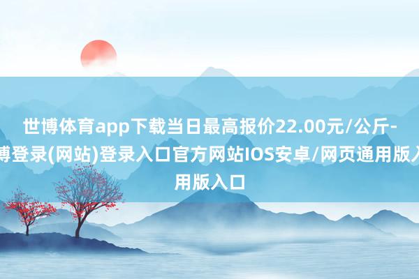 世博体育app下载当日最高报价22.00元/公斤-世博登录(网站)登录入口官方网站IOS安卓/网页通用版入口