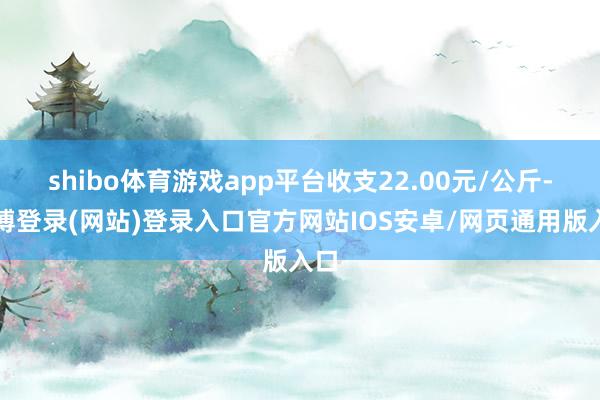 shibo体育游戏app平台收支22.00元/公斤-世博登录(网站)登录入口官方网站IOS安卓/网页通用版入口