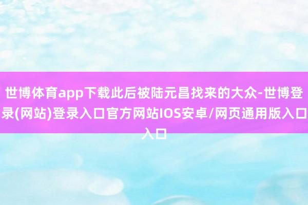 世博体育app下载此后被陆元昌找来的大众-世博登录(网站)登录入口官方网站IOS安卓/网页通用版入口