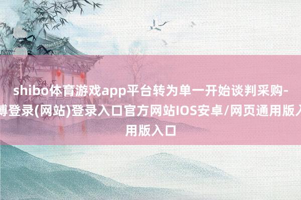 shibo体育游戏app平台转为单一开始谈判采购-世博登录(网站)登录入口官方网站IOS安卓/网页通用版入口