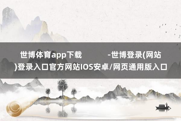 世博体育app下载            -世博登录(网站)登录入口官方网站IOS安卓/网页通用版入口