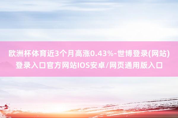 欧洲杯体育近3个月高涨0.43%-世博登录(网站)登录入口官方网站IOS安卓/网页通用版入口