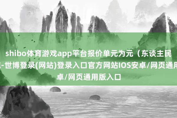 shibo体育游戏app平台报价单元为元（东谈主民币）/吨-世博登录(网站)登录入口官方网站IOS安卓/网页通用版入口