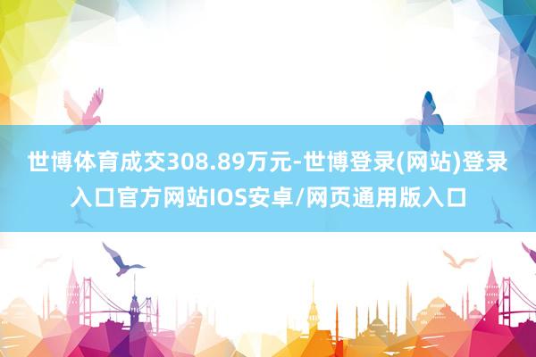 世博体育成交308.89万元-世博登录(网站)登录入口官方网站IOS安卓/网页通用版入口