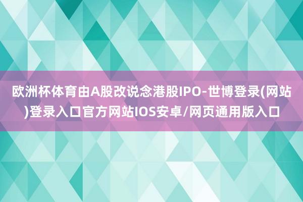 欧洲杯体育由A股改说念港股IPO-世博登录(网站)登录入口官方网站IOS安卓/网页通用版入口