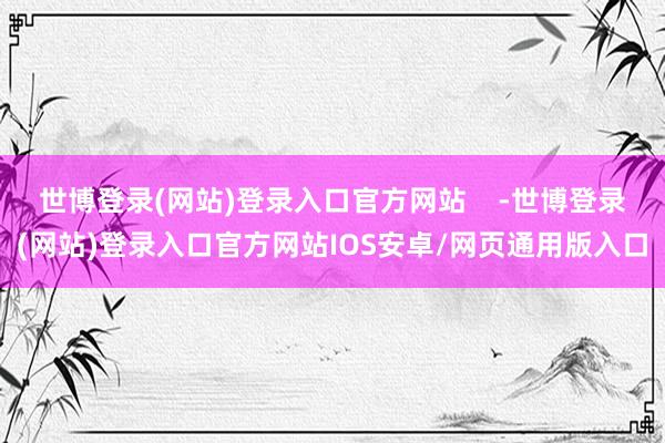 世博登录(网站)登录入口官方网站    -世博登录(网站)登录入口官方网站IOS安卓/网页通用版入口