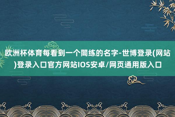 欧洲杯体育每看到一个闇练的名字-世博登录(网站)登录入口官方网站IOS安卓/网页通用版入口