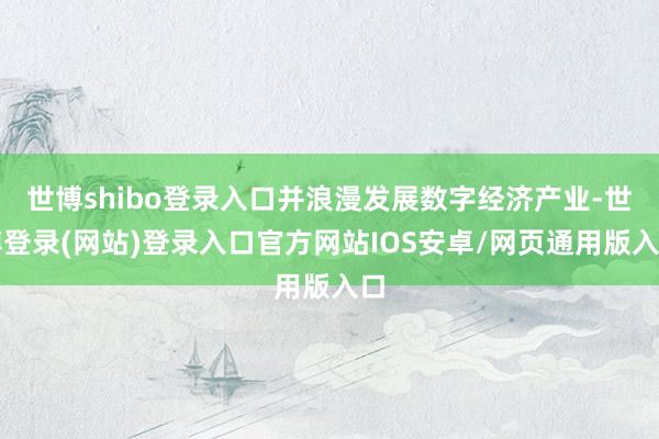 世博shibo登录入口并浪漫发展数字经济产业-世博登录(网站)登录入口官方网站IOS安卓/网页通用版入口