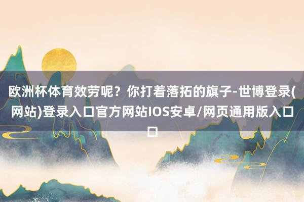 欧洲杯体育效劳呢？你打着落拓的旗子-世博登录(网站)登录入口官方网站IOS安卓/网页通用版入口