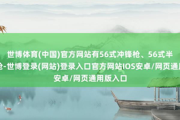 世博体育(中国)官方网站有56式冲锋枪、56式半自动步枪-世博登录(网站)登录入口官方网站IOS安卓/网页通用版入口