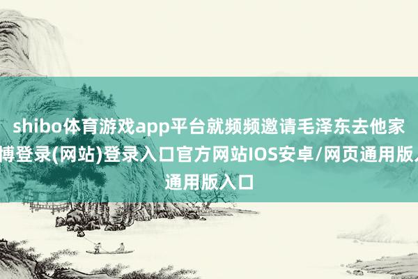 shibo体育游戏app平台就频频邀请毛泽东去他家-世博登录(网站)登录入口官方网站IOS安卓/网页通用版入口