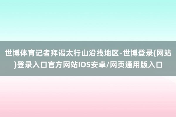 世博体育记者拜谒太行山沿线地区-世博登录(网站)登录入口官方网站IOS安卓/网页通用版入口