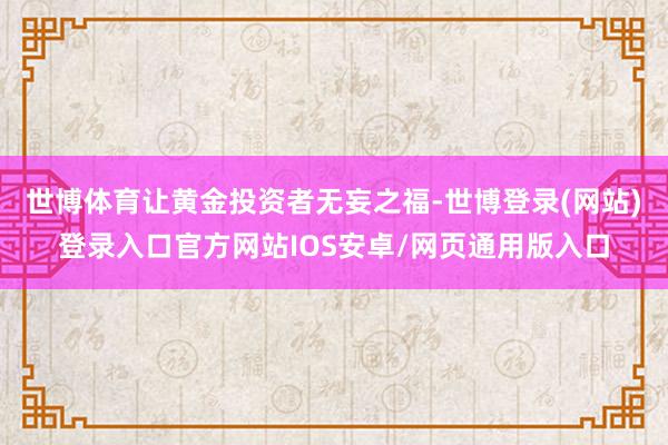 世博体育让黄金投资者无妄之福-世博登录(网站)登录入口官方网站IOS安卓/网页通用版入口