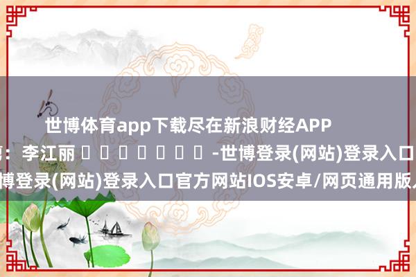 世博体育app下载尽在新浪财经APP            						包袱裁剪：李江丽 							-世博登录(网站)登录入口官方网站IOS安卓/网页通用版入口