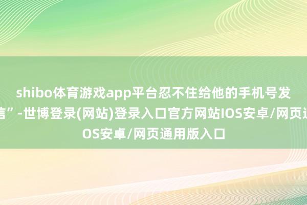 shibo体育游戏app平台忍不住给他的手机号发了一条短信”-世博登录(网站)登录入口官方网站IOS安卓/网页通用版入口