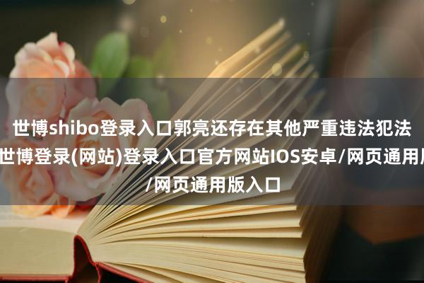 世博shibo登录入口郭亮还存在其他严重违法犯法问题-世博登录(网站)登录入口官方网站IOS安卓/网页通用版入口