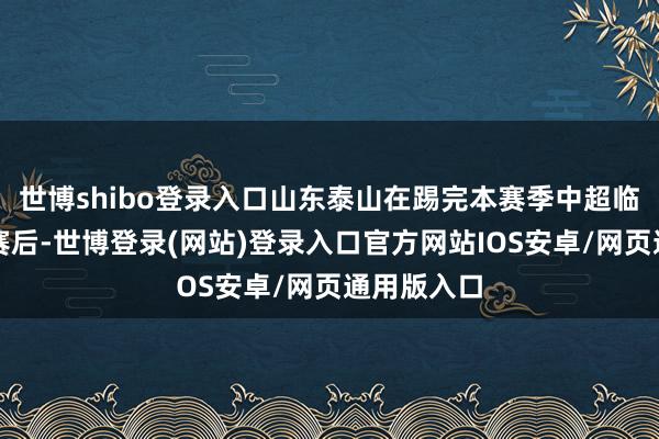 世博shibo登录入口山东泰山在踢完本赛季中超临了一轮联赛后-世博登录(网站)登录入口官方网站IOS安卓/网页通用版入口