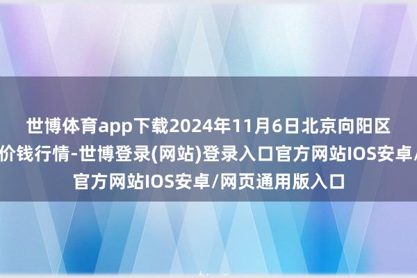 世博体育app下载2024年11月6日北京向阳区大洋路概述市集价钱行情-世博登录(网站)登录入口官方网站IOS安卓/网页通用版入口