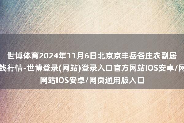 世博体育2024年11月6日北京京丰岳各庄农副居品批发商场价钱行情-世博登录(网站)登录入口官方网站IOS安卓/网页通用版入口