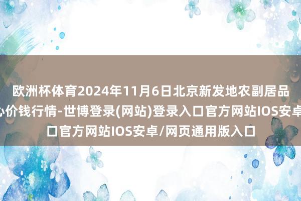 欧洲杯体育2024年11月6日北京新发地农副居品批发商场信息中心价钱行情-世博登录(网站)登录入口官方网站IOS安卓/网页通用版入口