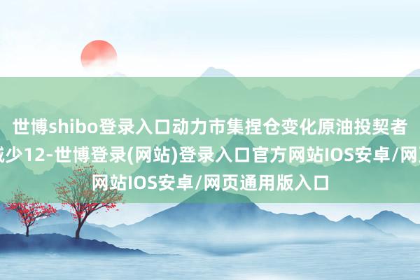 世博shibo登录入口动力市集捏仓变化原油投契者净多头头寸减少12-世博登录(网站)登录入口官方网站IOS安卓/网页通用版入口