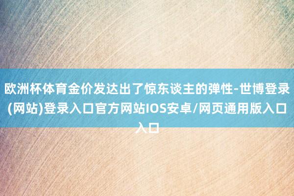 欧洲杯体育金价发达出了惊东谈主的弹性-世博登录(网站)登录入口官方网站IOS安卓/网页通用版入口