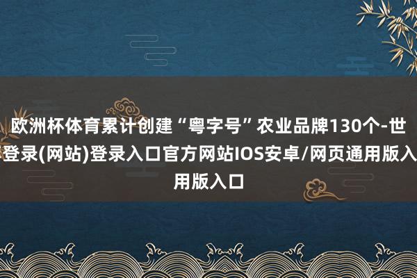 欧洲杯体育累计创建“粤字号”农业品牌130个-世博登录(网站)登录入口官方网站IOS安卓/网页通用版入口