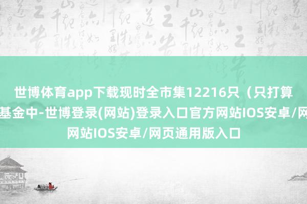 世博体育app下载现时全市集12216只（只打算主代码）公募基金中-世博登录(网站)登录入口官方网站IOS安卓/网页通用版入口