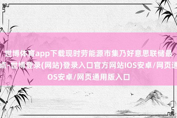 世博体育app下载现时劳能源市集乃好意思联储最体恤的焦点-世博登录(网站)登录入口官方网站IOS安卓/网页通用版入口