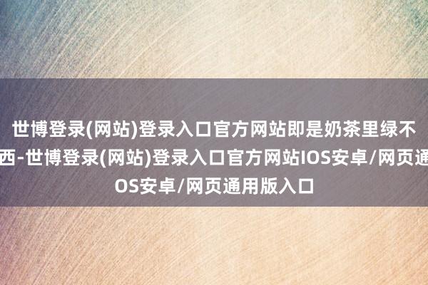 世博登录(网站)登录入口官方网站即是奶茶里绿不拉叽的东西-世博登录(网站)登录入口官方网站IOS安卓/网页通用版入口