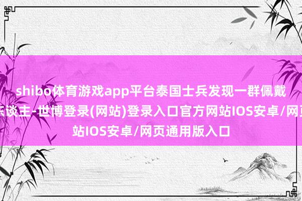 shibo体育游戏app平台泰国士兵发现一群佩戴麻袋的嫌疑东谈主-世博登录(网站)登录入口官方网站IOS安卓/网页通用版入口