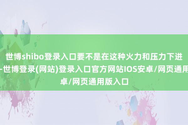 世博shibo登录入口要不是在这种火力和压力下进行对话-世博登录(网站)登录入口官方网站IOS安卓/网页通用版入口