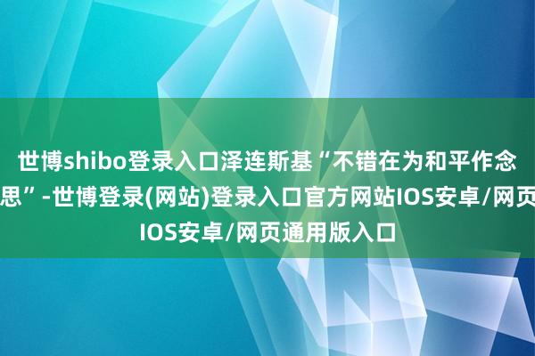 世博shibo登录入口泽连斯基“不错在为和平作念好准备时追思”-世博登录(网站)登录入口官方网站IOS安卓/网页通用版入口