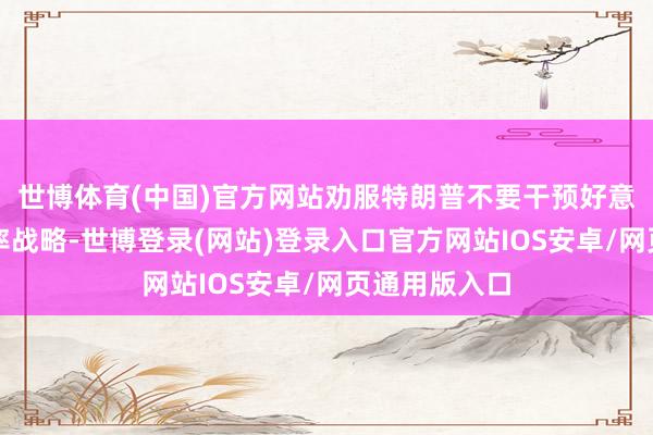 世博体育(中国)官方网站劝服特朗普不要干预好意思联储的利率战略-世博登录(网站)登录入口官方网站IOS安卓/网页通用版入口